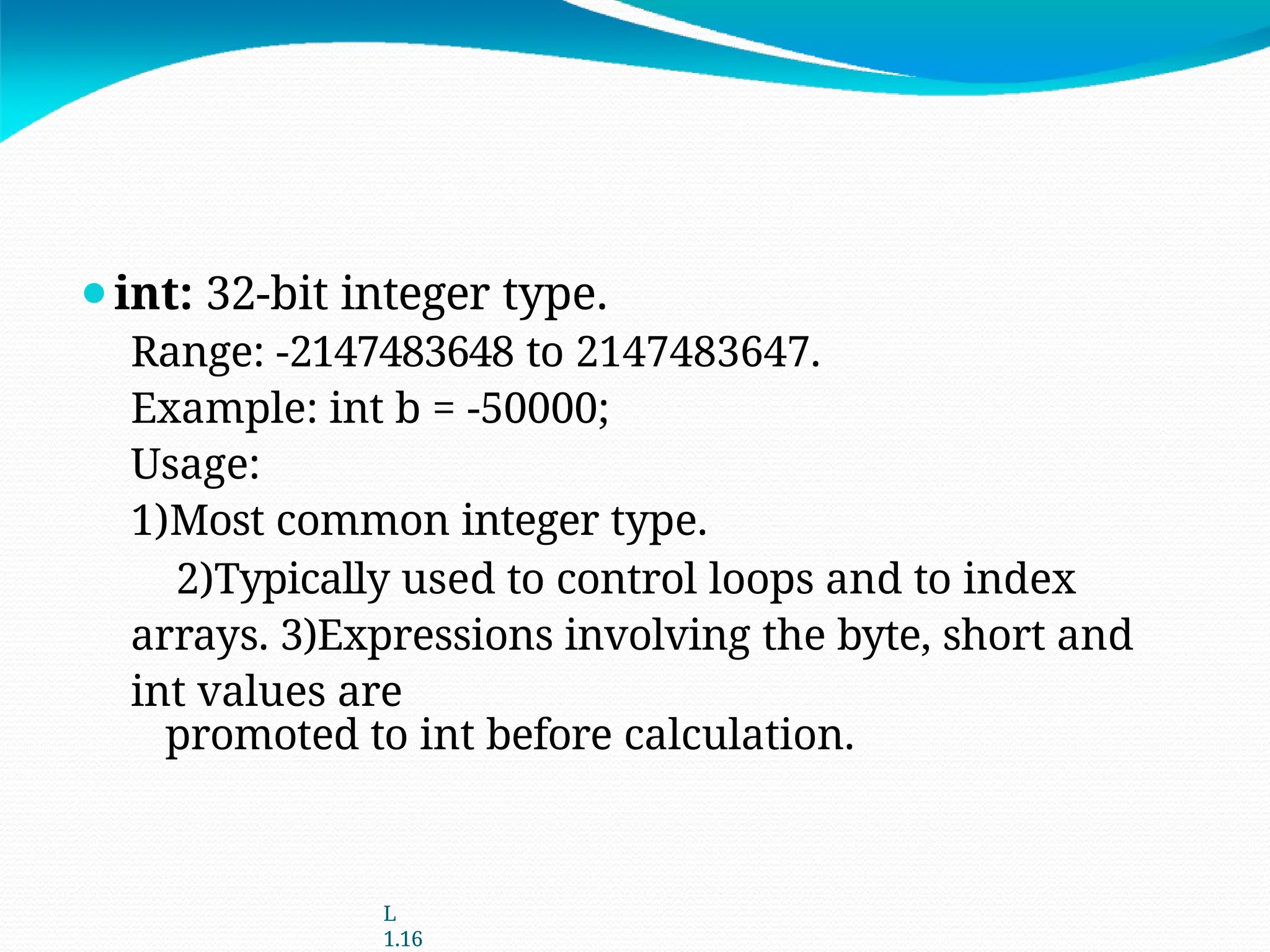 ⚫int: 32-bit integer type.
Range: -2147483648 to 2147483647.
Example: int b = -50000;
Usage:
1)Most common integer type.
2)Typically used to control loops and to index
arrays. 3)Expressions involving the byte, short and
int values are
promoted to int before calculation.
L
1.16
 