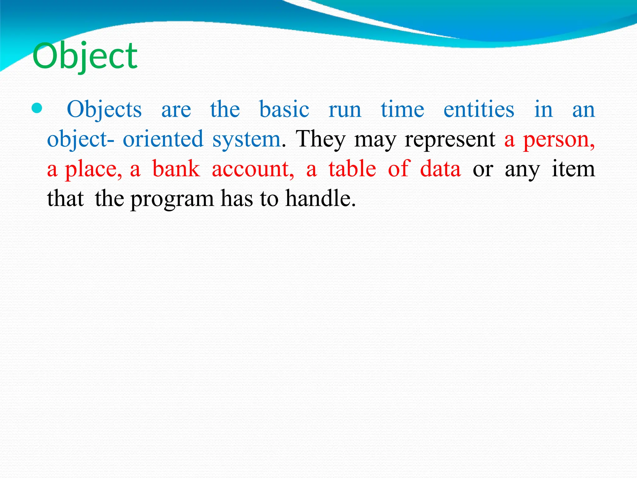 Object
⚫ Objects are the basic run time entities in an
object- oriented system. They may represent a person,
a place, a bank account, a table of data or any item
that the program has to handle.
 