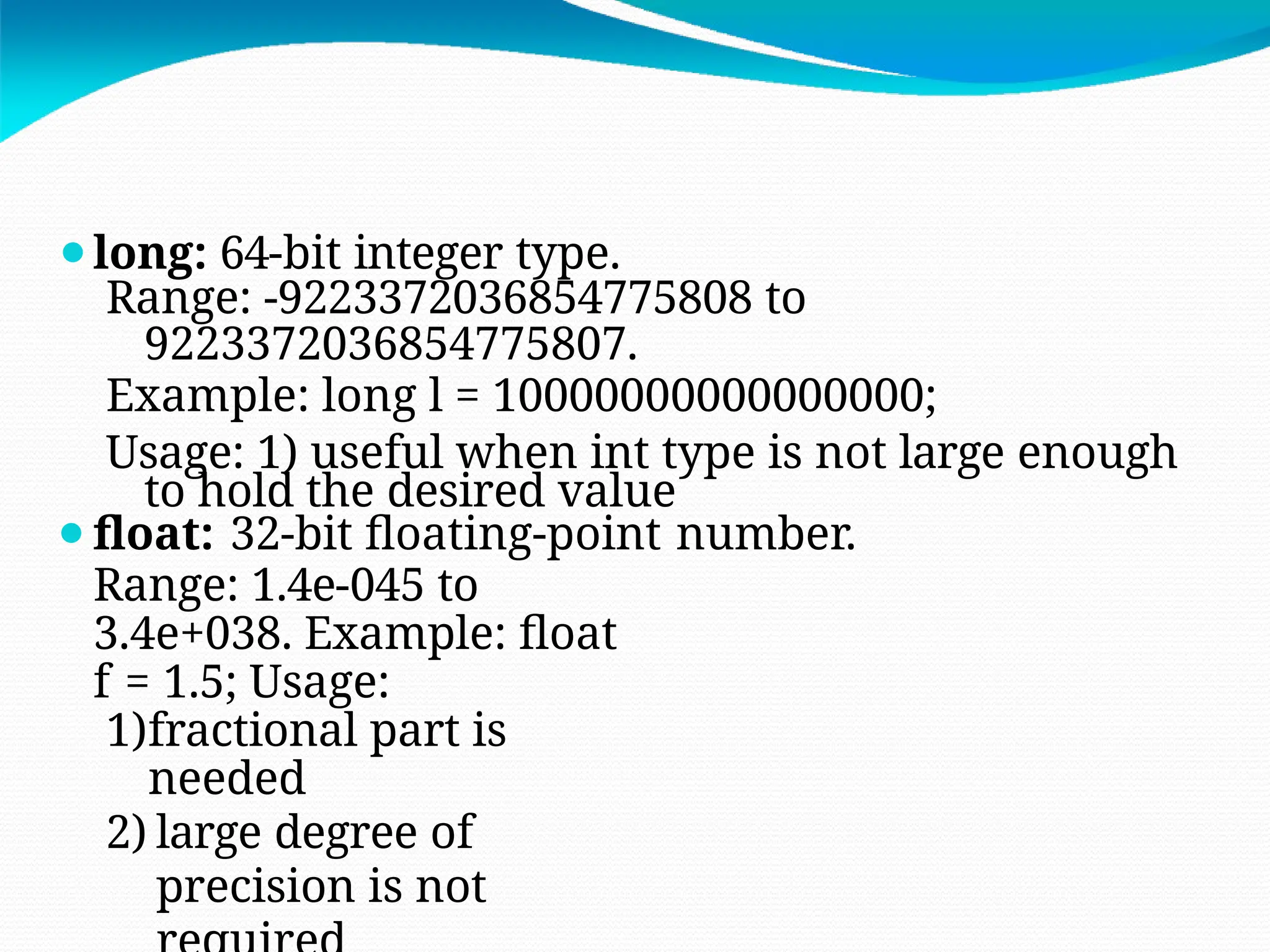 ⚫long: 64-bit integer type.
Range: -9223372036854775808 to
9223372036854775807.
Example: long l = 10000000000000000;
Usage: 1) useful when int type is not large enough
to hold the desired value
⚫float: 32-bit floating-point number.
Range: 1.4e-045 to
3.4e+038. Example: float
f = 1.5; Usage:
1)fractional part is
needed
2) large degree of
precision is not
 