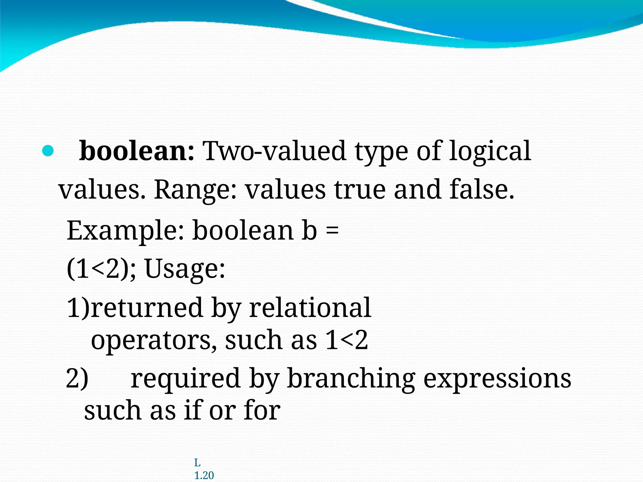 ⚫ boolean: Two-valued type of logical
values. Range: values true and false.
Example: boolean b =
(1<2); Usage:
1)returned by relational
operators, such as 1<2
2) required by branching expressions
such as if or for
L
1.20
 