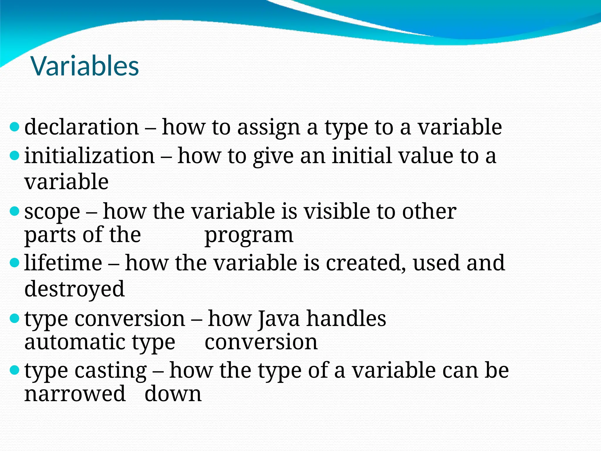 Variables
⚫declaration – how to assign a type to a variable
⚫initialization – how to give an initial value to a
variable
⚫scope – how the variable is visible to other
parts of the program
⚫lifetime – how the variable is created, used and
destroyed
⚫type conversion – how Java handles
automatic type conversion
⚫type casting – how the type of a variable can be
narrowed down
 