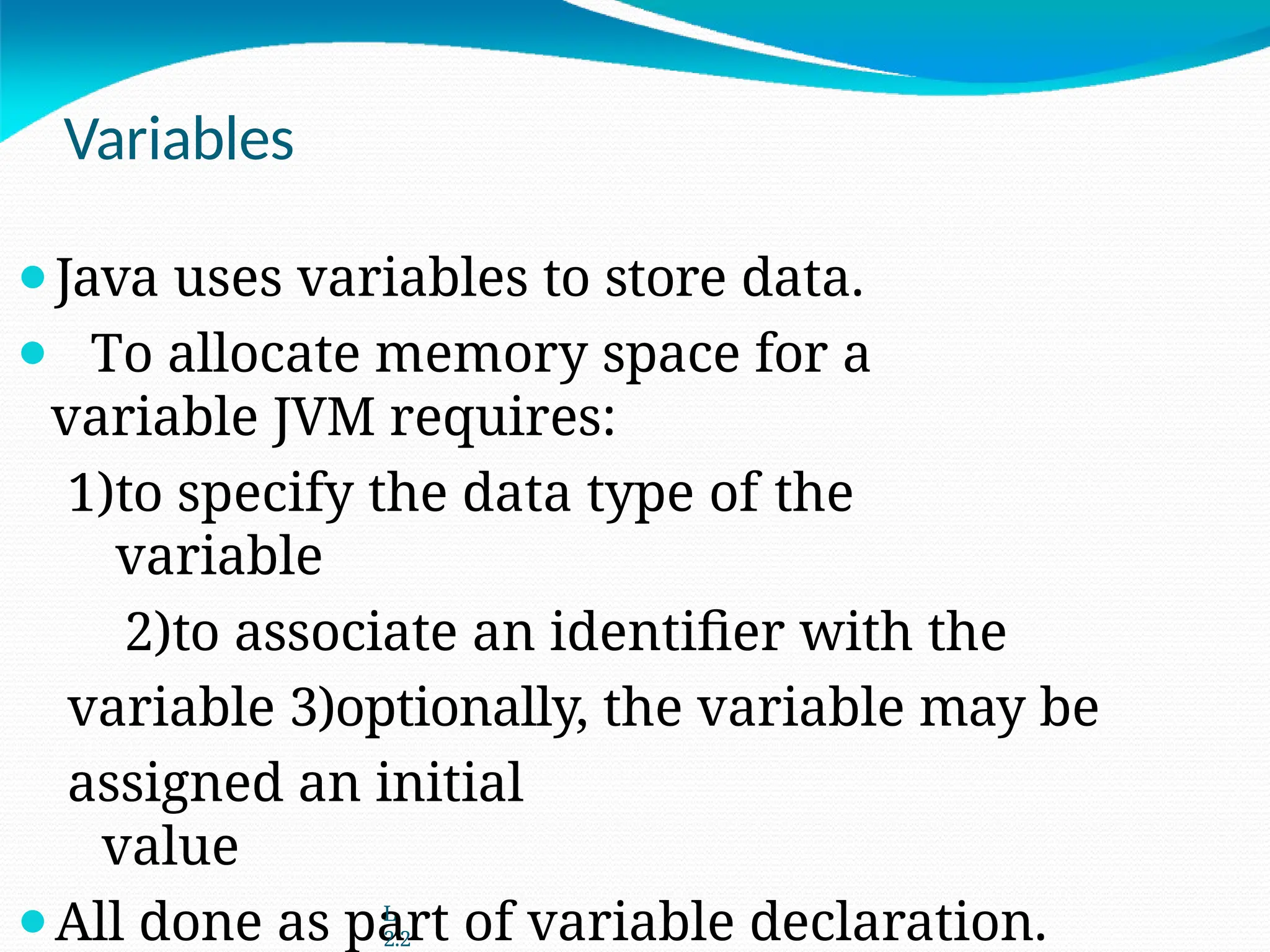 Variables
⚫Java uses variables to store data.
⚫ To allocate memory space for a
variable JVM requires:
1)to specify the data type of the
variable
2)to associate an identifier with the
variable 3)optionally, the variable may be
assigned an initial
value
⚫All done as part of variable declaration.
L
2.2
 