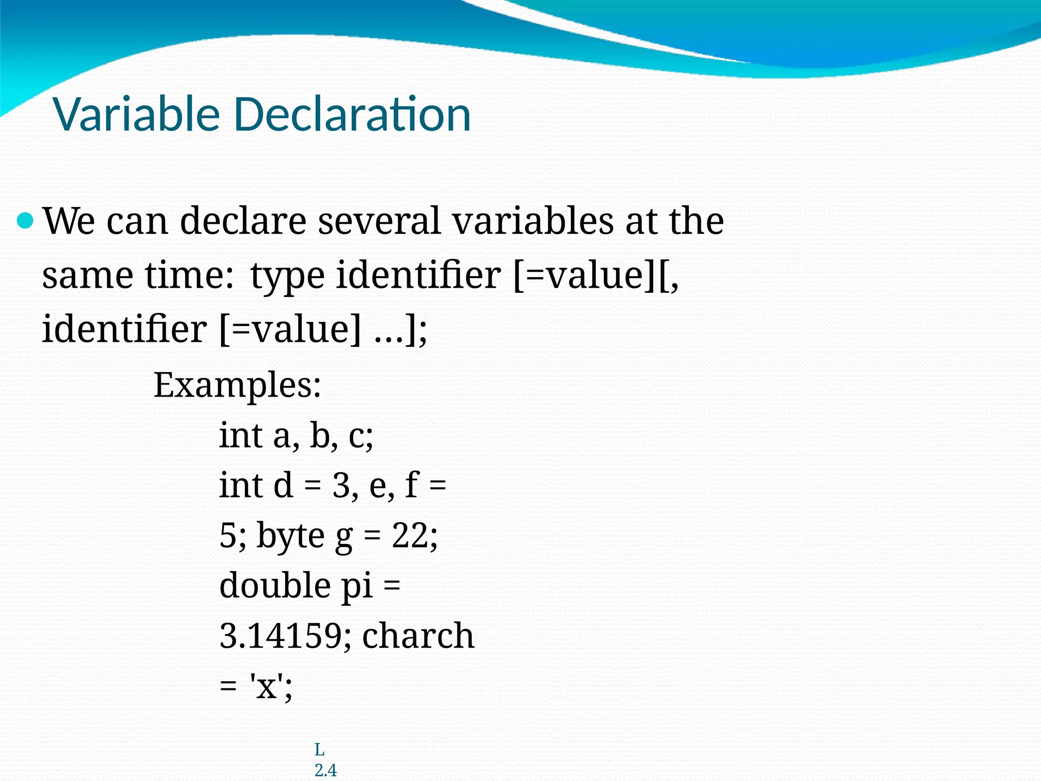 Variable Declaration
⚫We can declare several variables at the
same time: type identifier [=value][,
identifier [=value] …];
Examples:
int a, b, c;
int d = 3, e, f =
5; byte g = 22;
double pi =
3.14159; charch
= 'x';
L
2.4
 