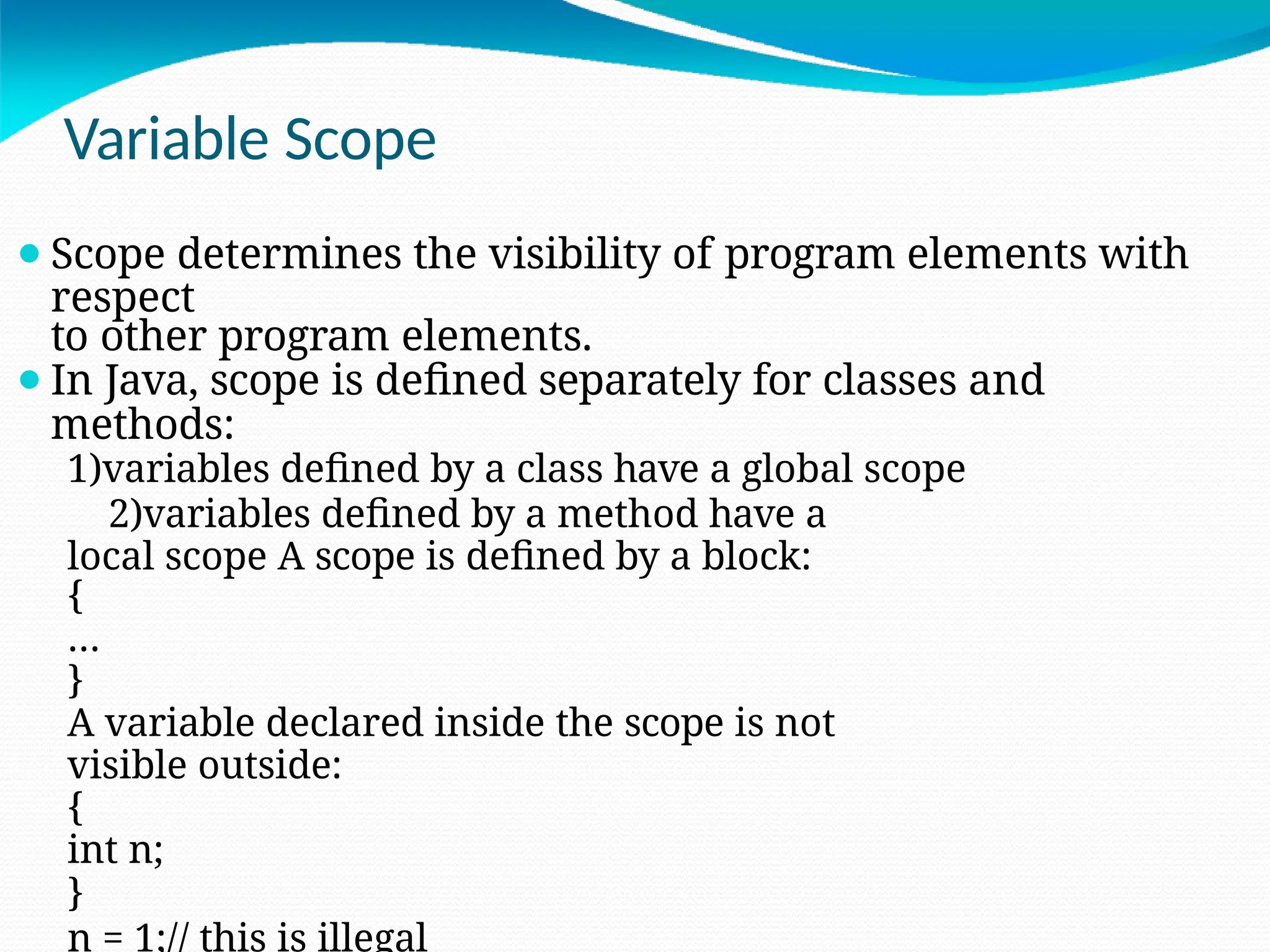 Variable Scope
⚫Scope determines the visibility of program elements with
respect
to other program elements.
⚫In Java, scope is defined separately for classes and
methods:
1)variables defined by a class have a global scope
2)variables defined by a method have a
local scope A scope is defined by a block:
{
…
}
A variable declared inside the scope is not
visible outside:
{
int n;
}
n = 1;// this is illegal
 