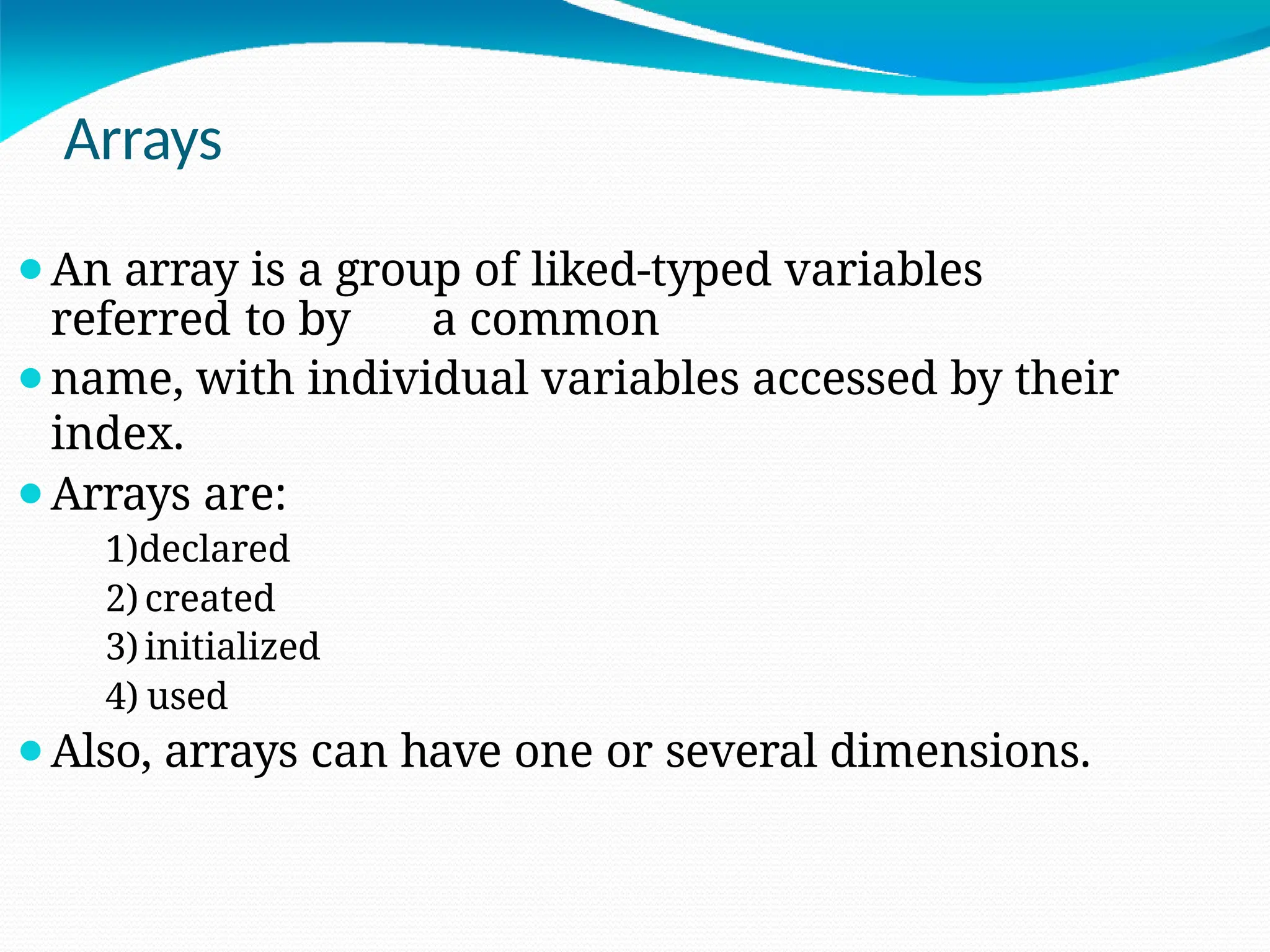 Arrays
⚫An array is a group of liked-typed variables
referred to by a common
⚫name, with individual variables accessed by their
index.
⚫Arrays are:
1)declared
2) created
3) initialized
4) used
⚫Also, arrays can have one or several dimensions.
 