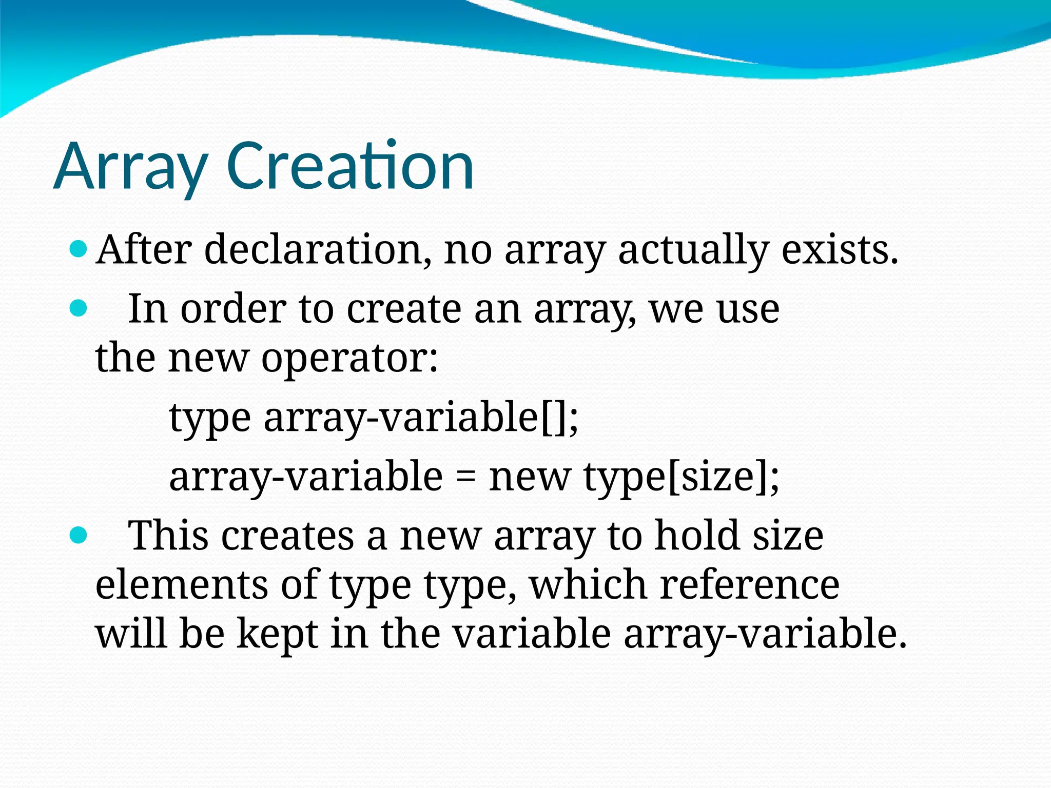 Array Creation
⚫After declaration, no array actually exists.
⚫ In order to create an array, we use
the new operator:
type array-variable[];
array-variable = new type[size];
⚫ This creates a new array to hold size
elements of type type, which reference
will be kept in the variable array-variable.
 
