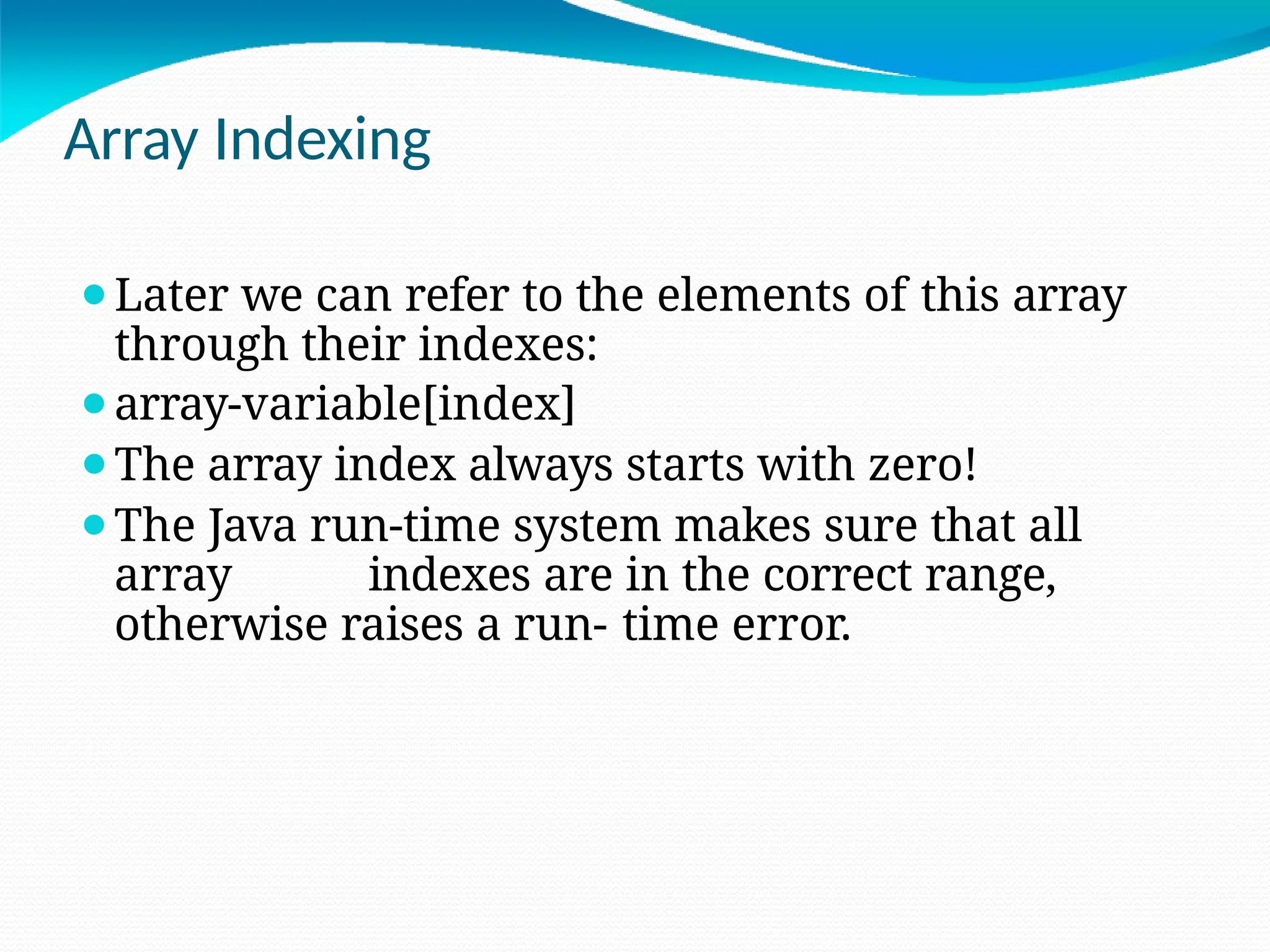 Array Indexing
⚫Later we can refer to the elements of this array
through their indexes:
⚫array-variable[index]
⚫The array index always starts with zero!
⚫The Java run-time system makes sure that all
array indexes are in the correct range,
otherwise raises a run- time error.
 