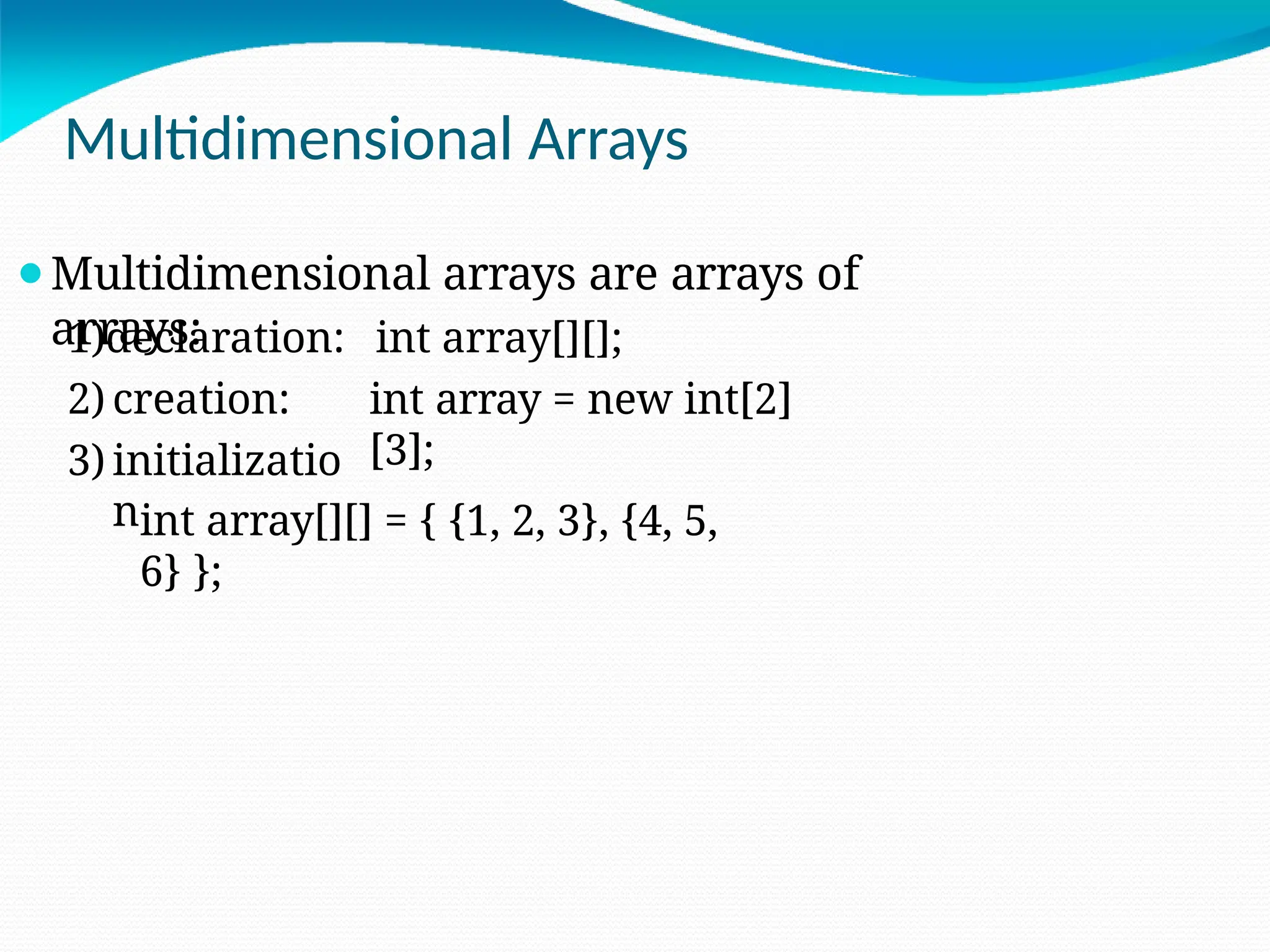 Multidimensional Arrays
⚫Multidimensional arrays are arrays of
arrays: int array[][];
int array = new int[2]
[3];
1)declaration:
2) creation:
3) initializatio
nint array[][] = { {1, 2, 3}, {4, 5,
6} };
 