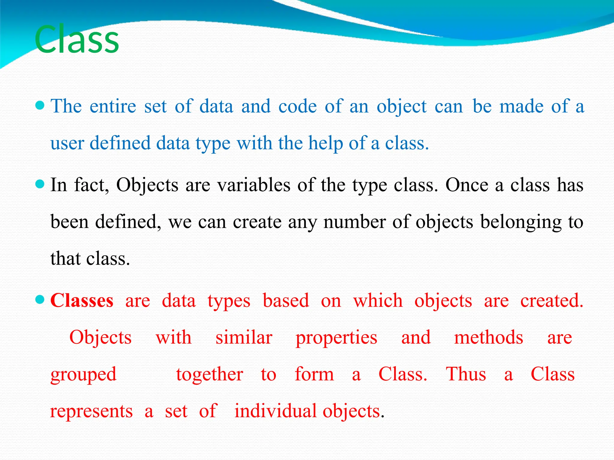 Class
⚫The entire set of data and code of an object can be made of a
user defined data type with the help of a class.
⚫In fact, Objects are variables of the type class. Once a class has
been defined, we can create any number of objects belonging to
that class.
⚫Classes are data types based on which objects are created.
Objects with similar properties and methods are
grouped together to form a Class. Thus a Class
represents a set of individual objects.
 
