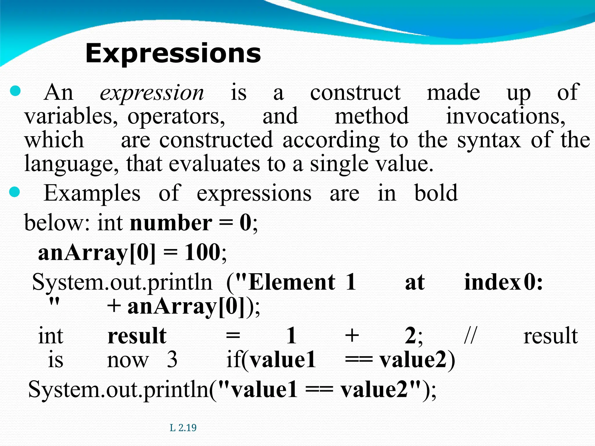 ⚫ An expression is a construct made up of
variables, operators, and method invocations,
which are constructed according to the syntax of the
language, that evaluates to a single value.
⚫ Examples of expressions are in bold
below: int number = 0;
anArray[0] = 100;
System.out.println ("Element 1 at index0:
" + anArray[0]);
int result = 1 + 2; // result
is now 3 if(value1 == value2)
System.out.println("value1 == value2");
L 2.19
Expressions
 
