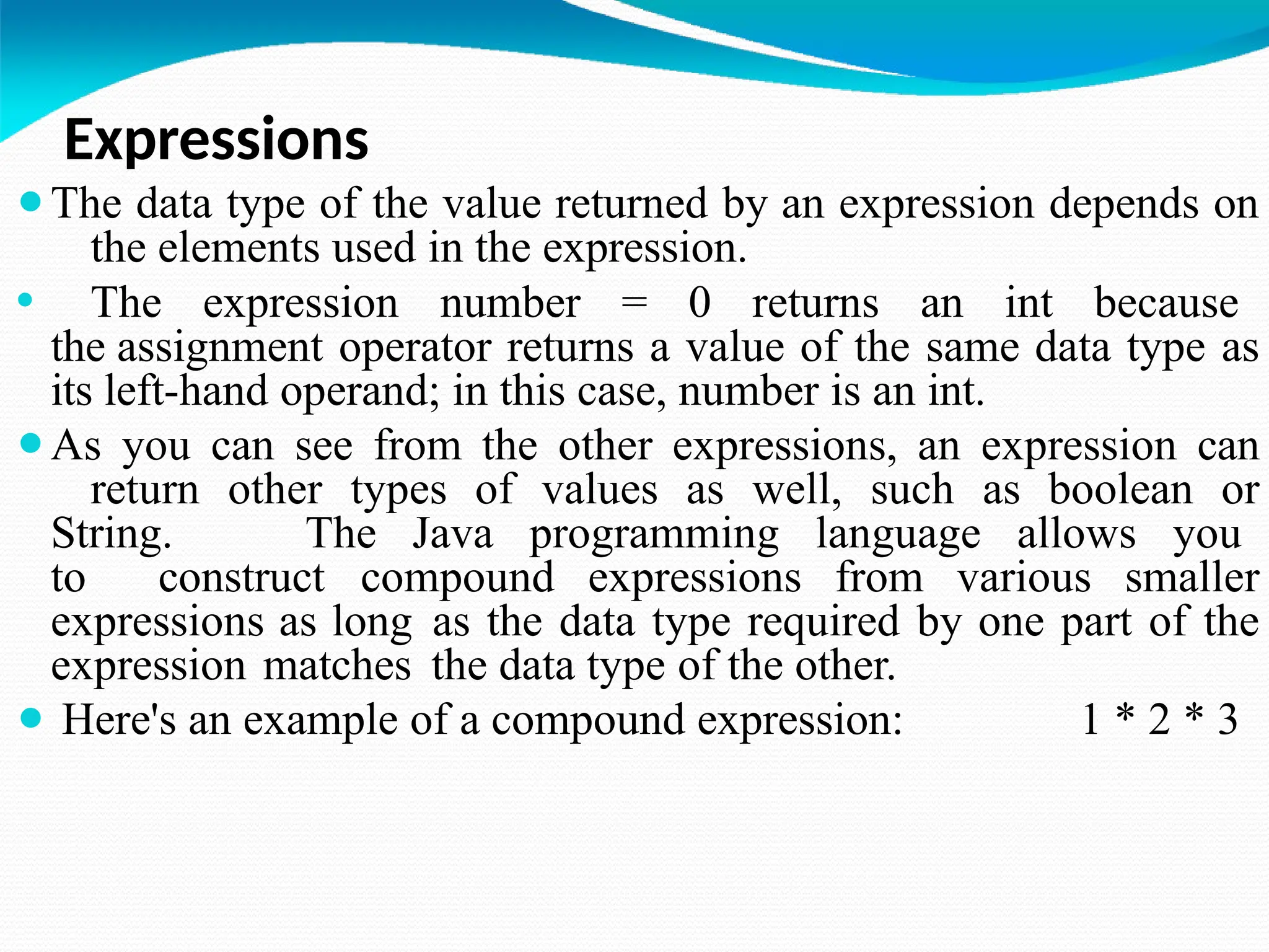 Expressions
⚫The data type of the value returned by an expression depends on
the elements used in the expression.
⚫ The expression number = 0 returns an int because
the assignment operator returns a value of the same data type as
its left-hand operand; in this case, number is an int.
⚫As you can see from the other expressions, an expression can
return other types of values as well, such as boolean or
String. The Java programming language allows you
to construct compound expressions from various smaller
expressions as long as the data type required by one part of the
expression matches the data type of the other.
⚫ Here's an example of a compound expression: 1 * 2 * 3
 