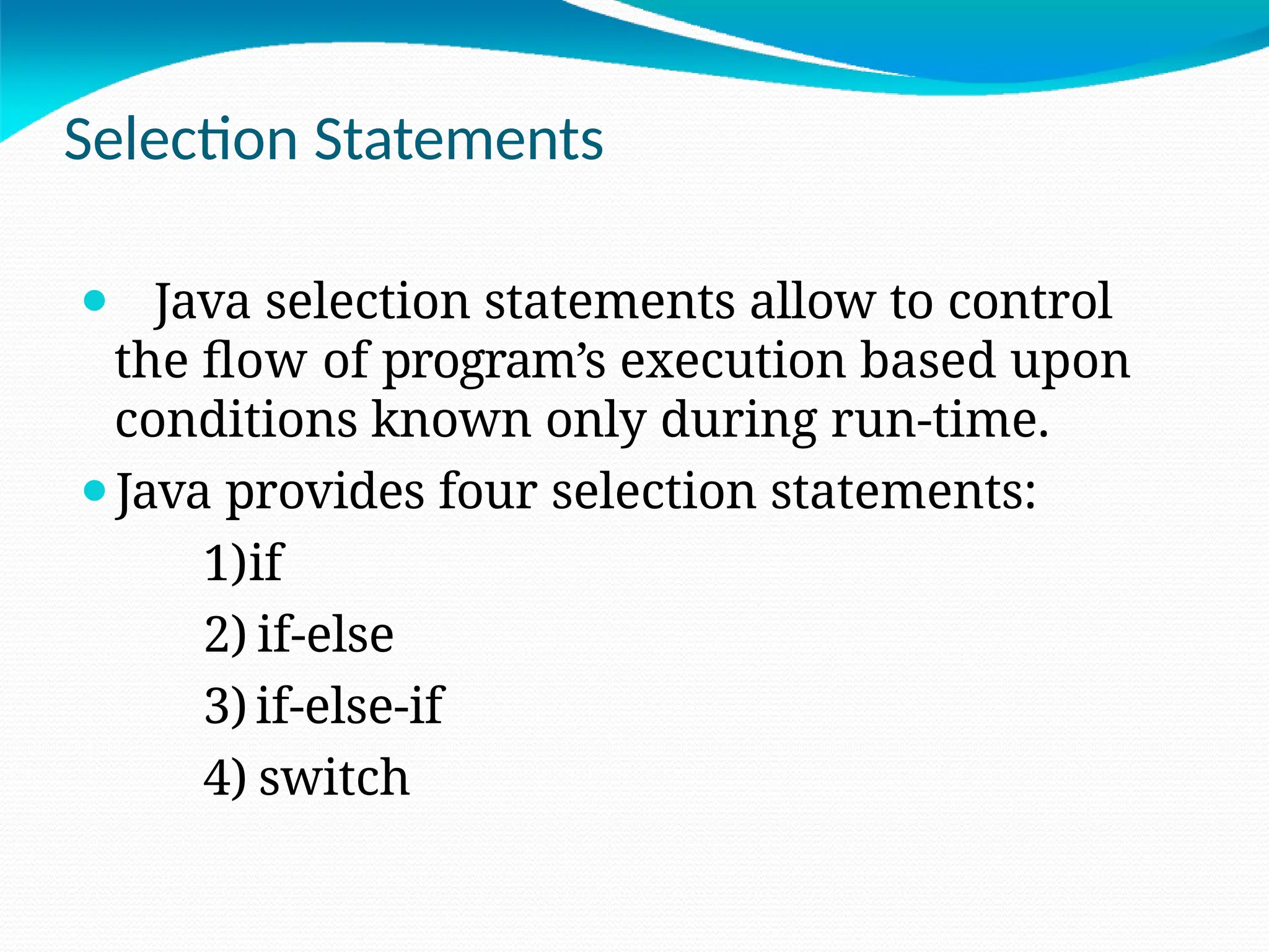 Selection Statements
⚫ Java selection statements allow to control
the flow of program’s execution based upon
conditions known only during run-time.
⚫Java provides four selection statements:
1)if
2) if-else
3) if-else-if
4) switch
 