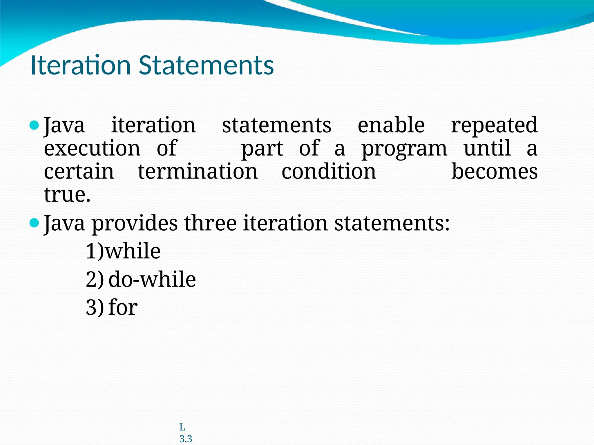 Iteration Statements
⚫Java iteration statements enable repeated
execution of part of a program until a
certain termination condition becomes
true.
⚫Java provides three iteration statements:
1)while
2) do-while
3) for
L
3.3
 