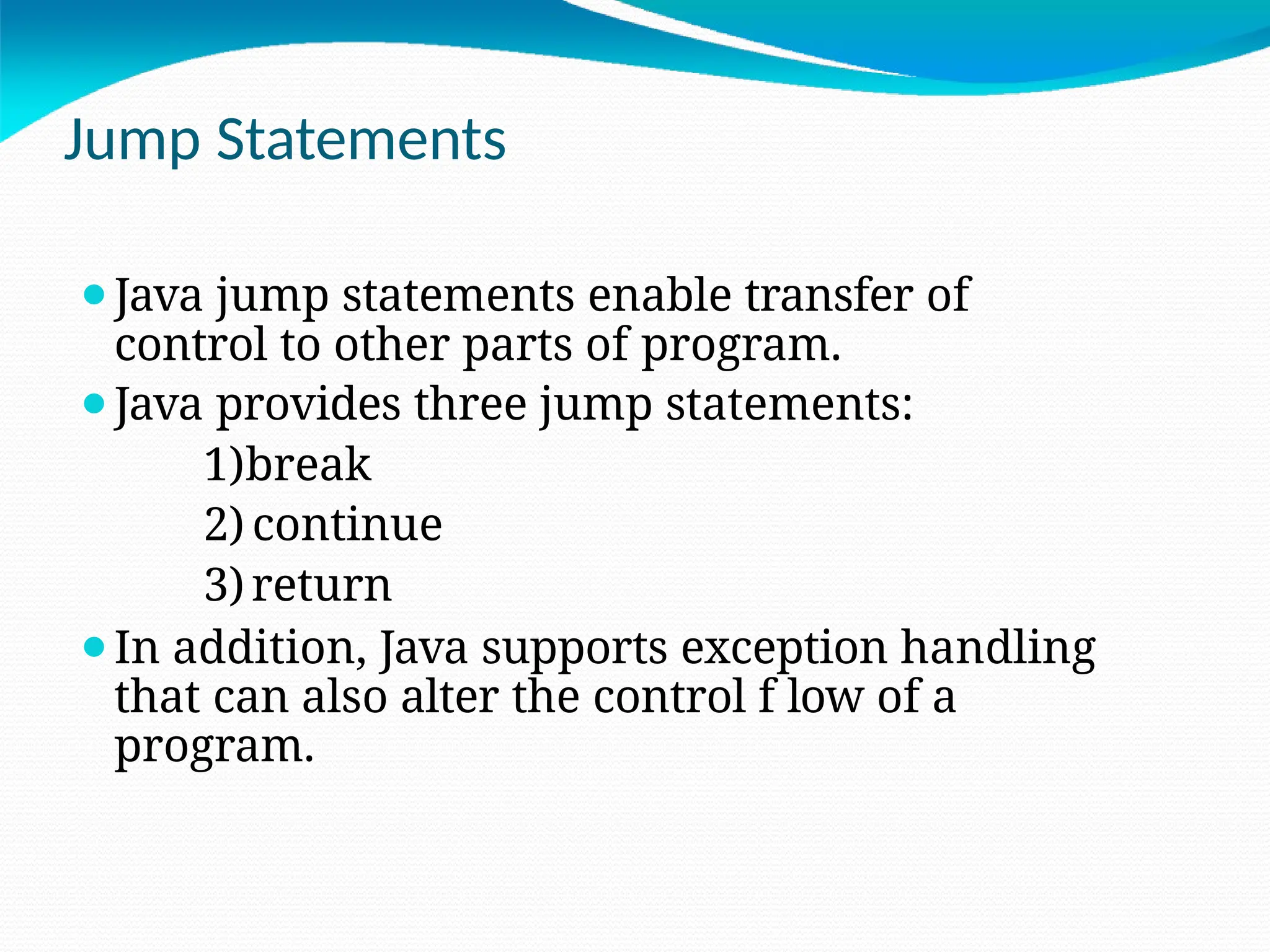 Jump Statements
⚫Java jump statements enable transfer of
control to other parts of program.
⚫Java provides three jump statements:
1)break
2) continue
3)return
⚫In addition, Java supports exception handling
that can also alter the control f low of a
program.
 