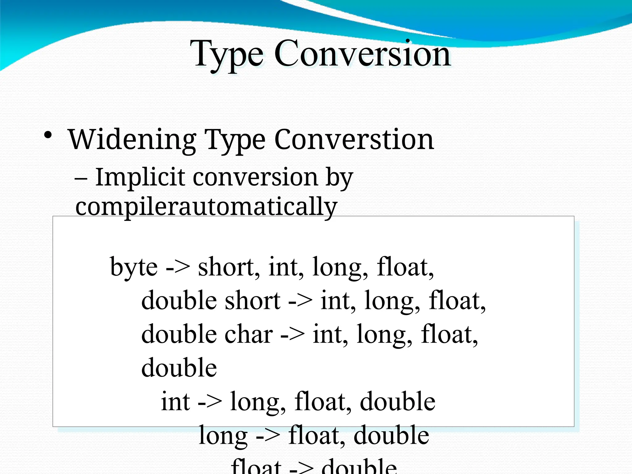 Type Conversion
• Widening Type Converstion
– Implicit conversion by
compilerautomatically
byte -> short, int, long, float,
double short -> int, long, float,
double char -> int, long, float,
double
int -> long, float, double
long -> float, double
 