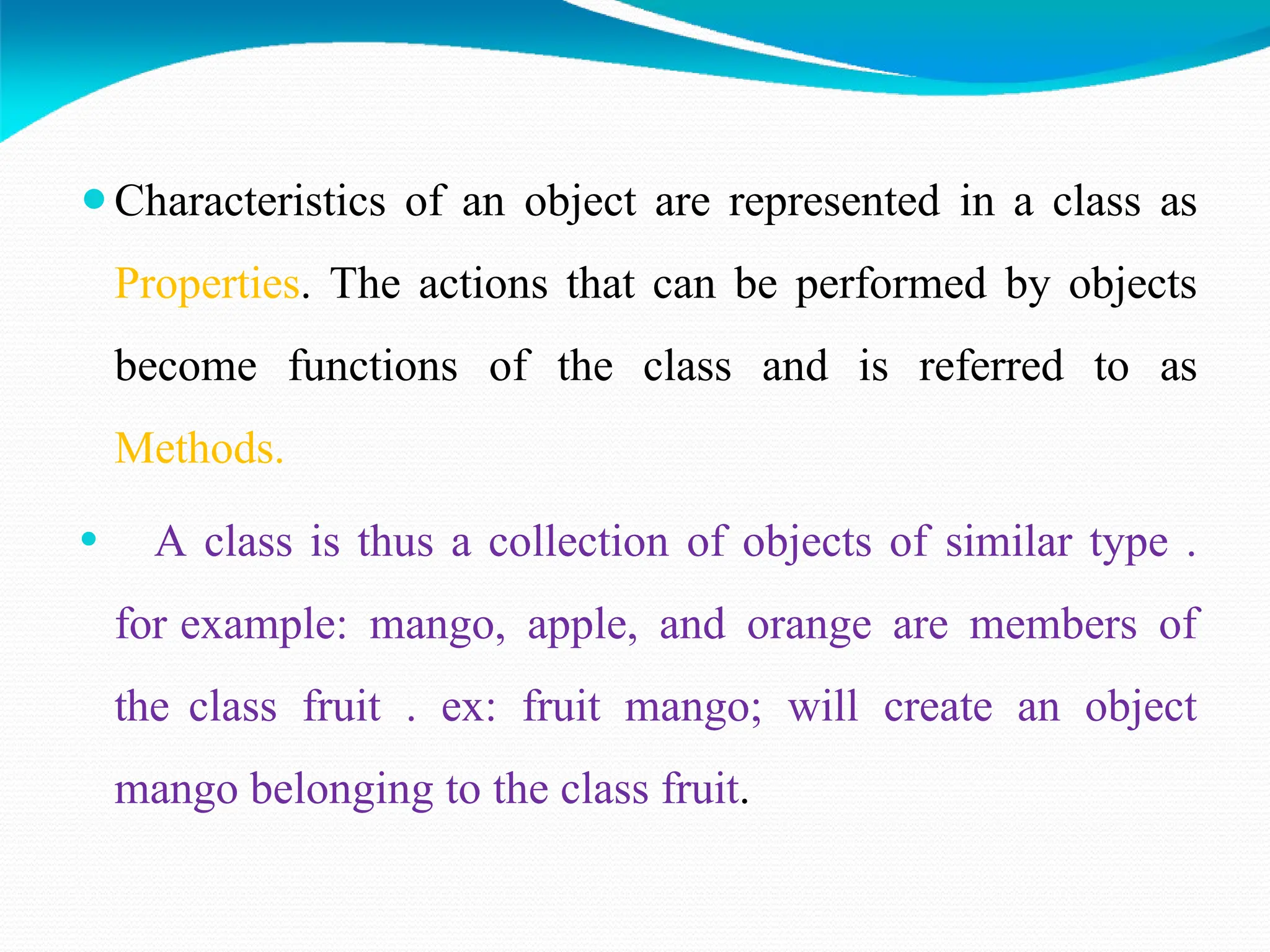 ⚫Characteristics of an object are represented in a class as
Properties. The actions that can be performed by objects
become functions of the class and is referred to as
Methods.
⚫ A class is thus a collection of objects of similar type .
for example: mango, apple, and orange are members of
the class fruit . ex: fruit mango; will create an object
mango belonging to the class fruit.
 