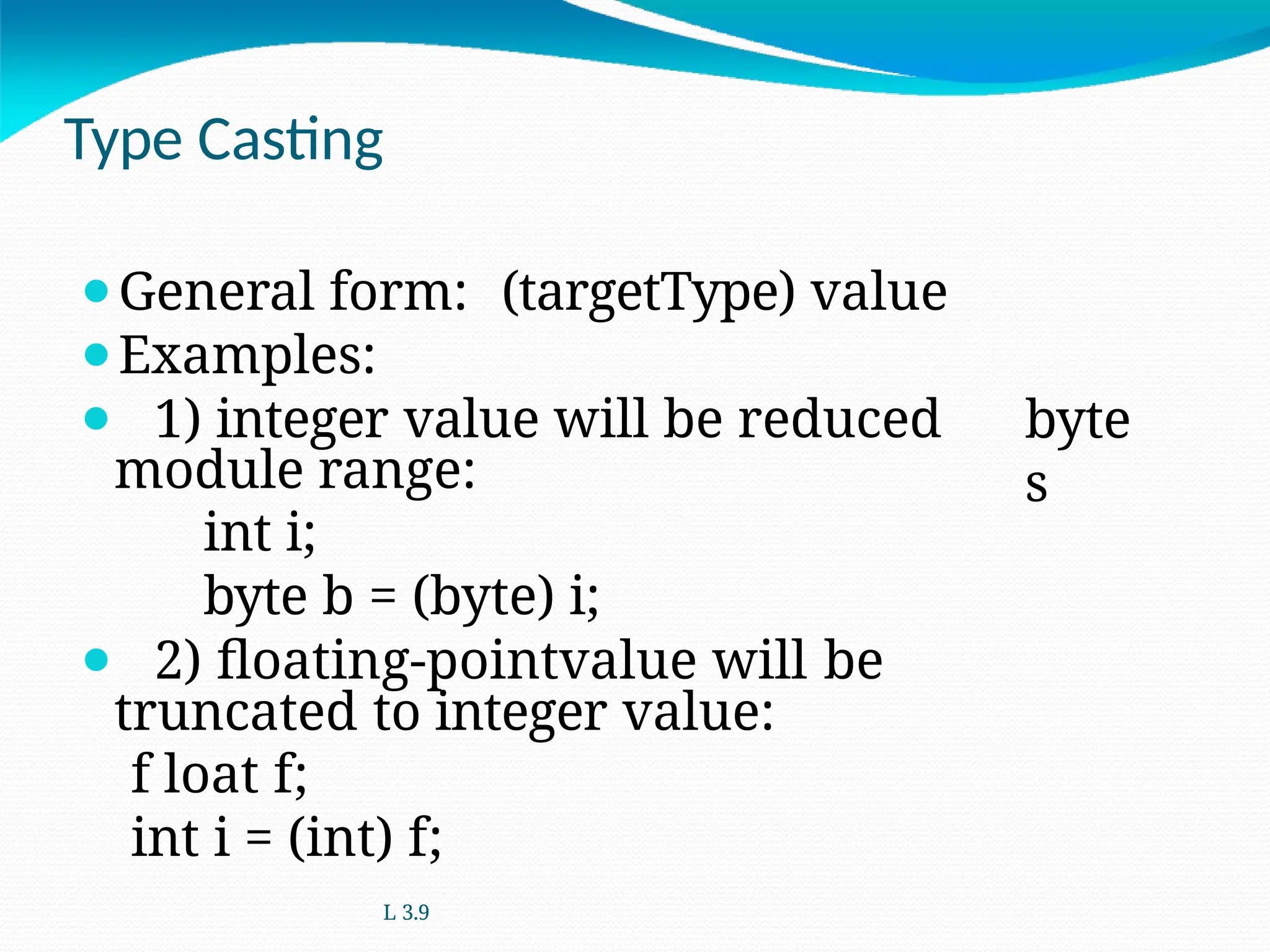 Type Casting
byte
s
⚫General form: (targetType) value
⚫Examples:
⚫ 1) integer value will be reduced
module range:
int i;
byte b = (byte) i;
⚫ 2) floating-pointvalue will be
truncated to integer value:
f loat f;
int i = (int) f;
L 3.9
 