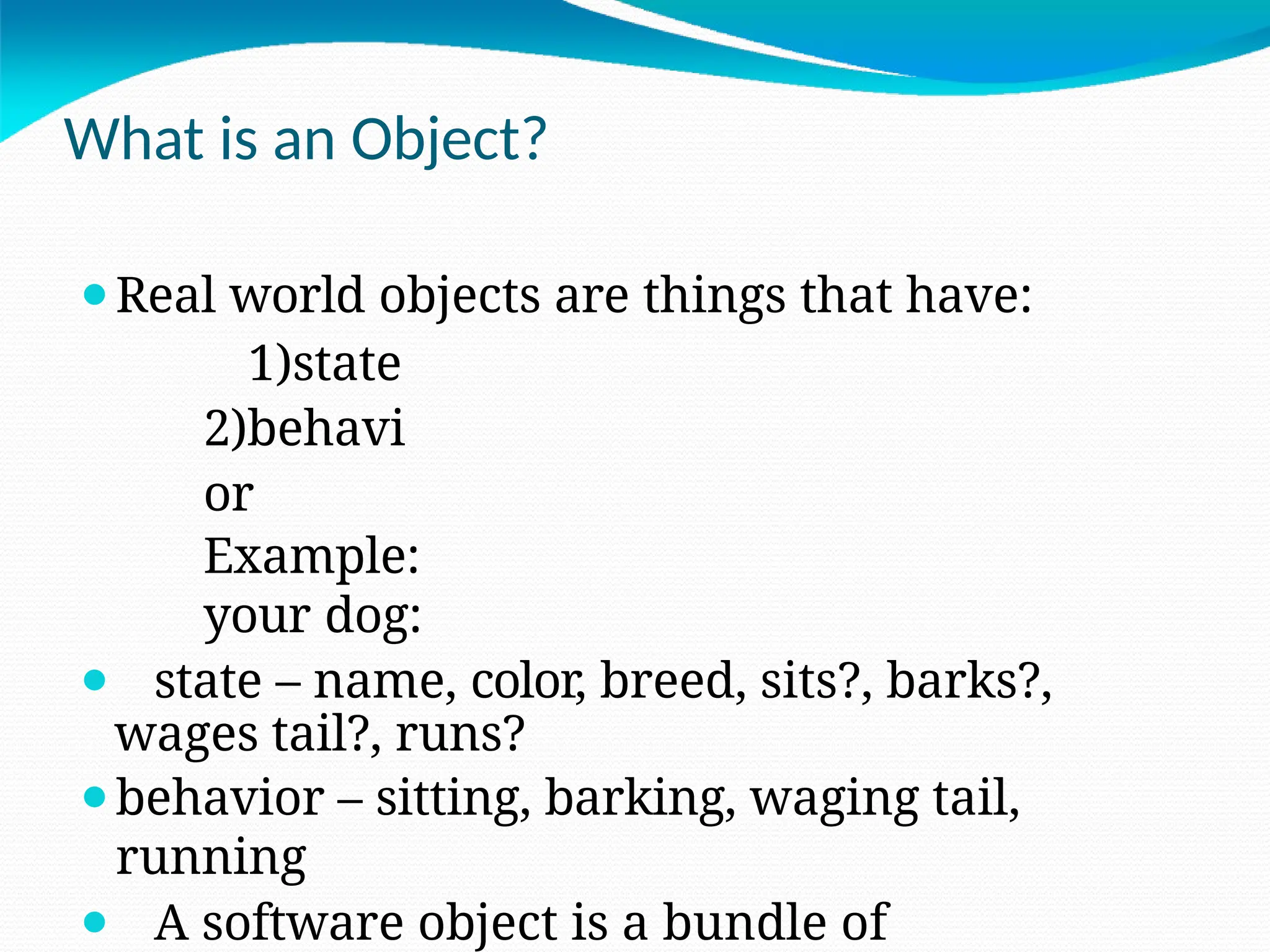 What is an Object?
⚫Real world objects are things that have:
1)state
2)behavi
or
Example:
your dog:
⚫ state – name, color, breed, sits?, barks?,
wages tail?, runs?
⚫behavior – sitting, barking, waging tail,
running
⚫ A software object is a bundle of
 