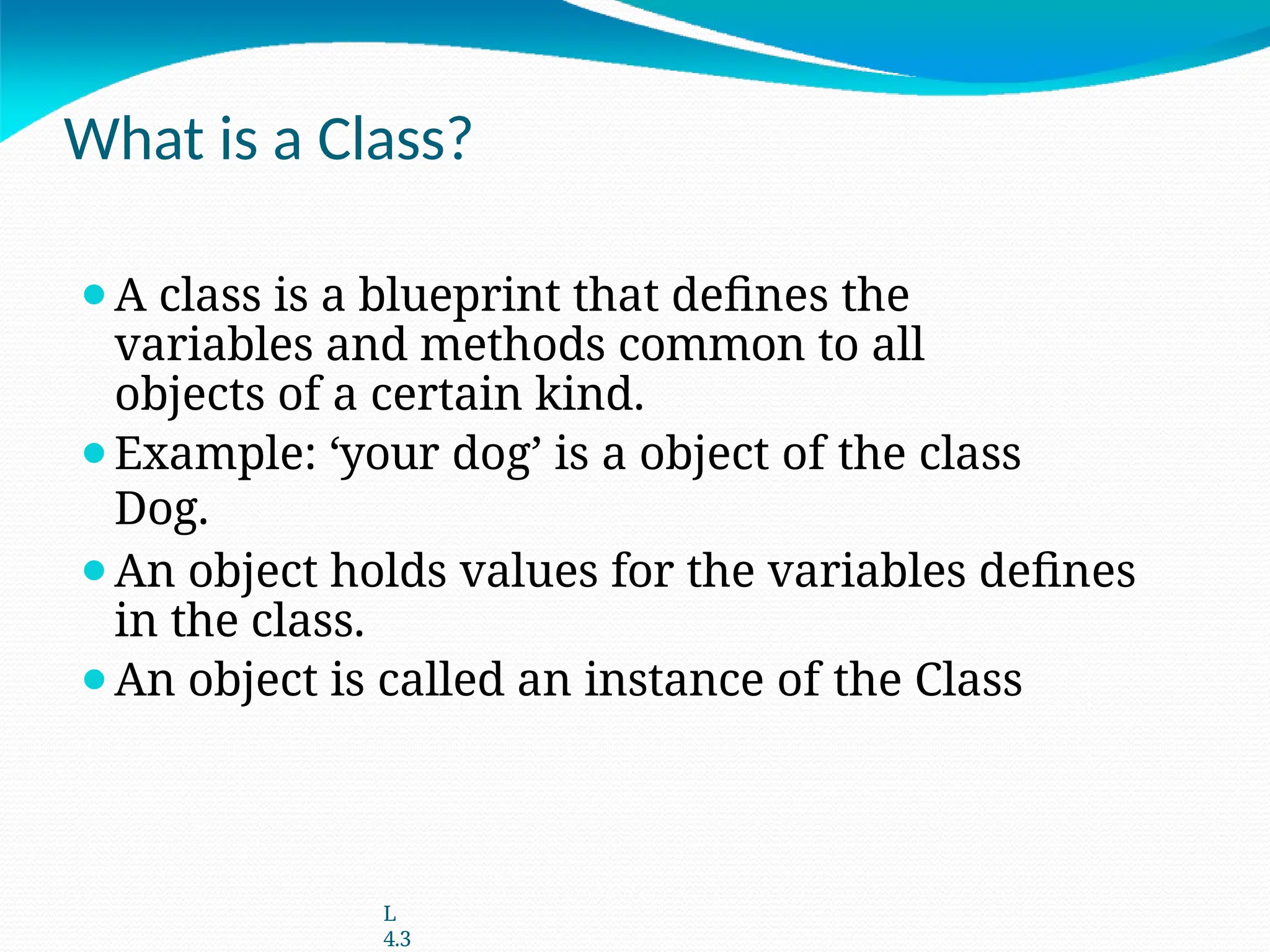 What is a Class?
⚫A class is a blueprint that defines the
variables and methods common to all
objects of a certain kind.
⚫Example: ‘your dog’ is a object of the class
Dog.
⚫An object holds values for the variables defines
in the class.
⚫An object is called an instance of the Class
L
4.3
 