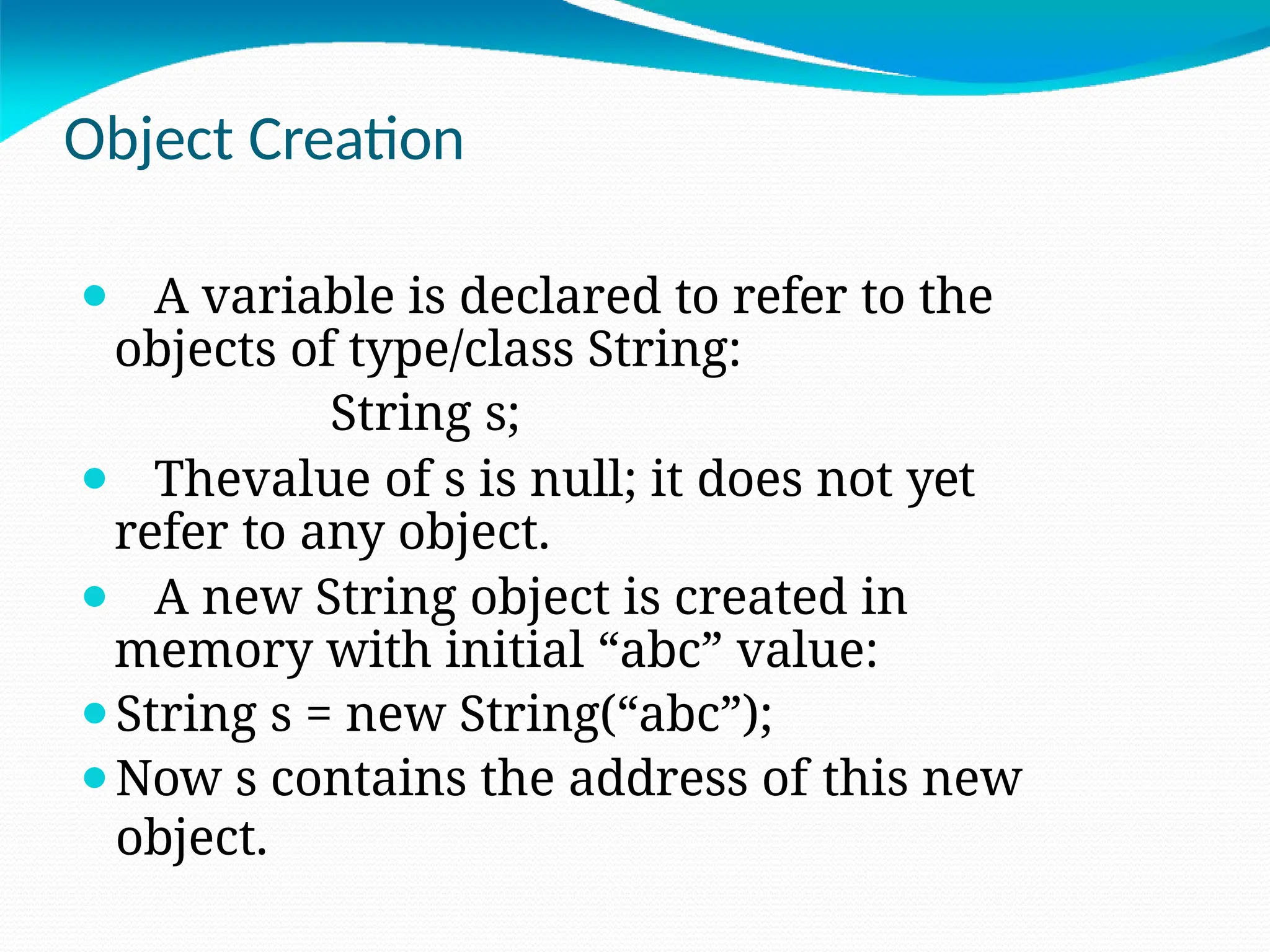 Object Creation
⚫ A variable is declared to refer to the
objects of type/class String:
String s;
⚫ Thevalue of s is null; it does not yet
refer to any object.
⚫ A new String object is created in
memory with initial “abc” value:
⚫String s = new String(“abc”);
⚫Now s contains the address of this new
object.
 