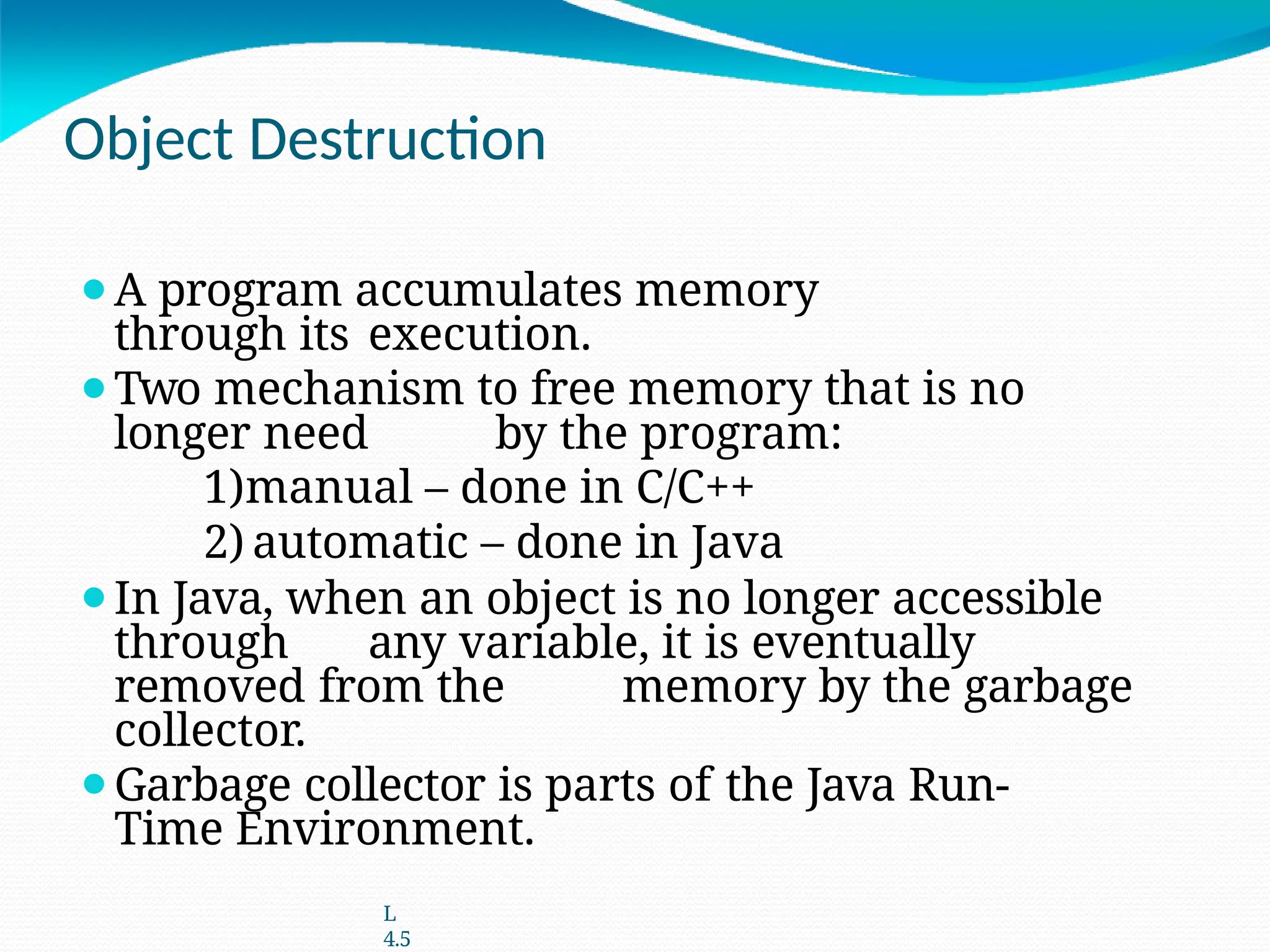 Object Destruction
⚫A program accumulates memory
through its execution.
⚫Two mechanism to free memory that is no
longer need by the program:
1)manual – done in C/C++
2) automatic – done in Java
⚫In Java, when an object is no longer accessible
through any variable, it is eventually
removed from the memory by the garbage
collector.
⚫Garbage collector is parts of the Java Run-
Time Environment.
L
4.5
 
