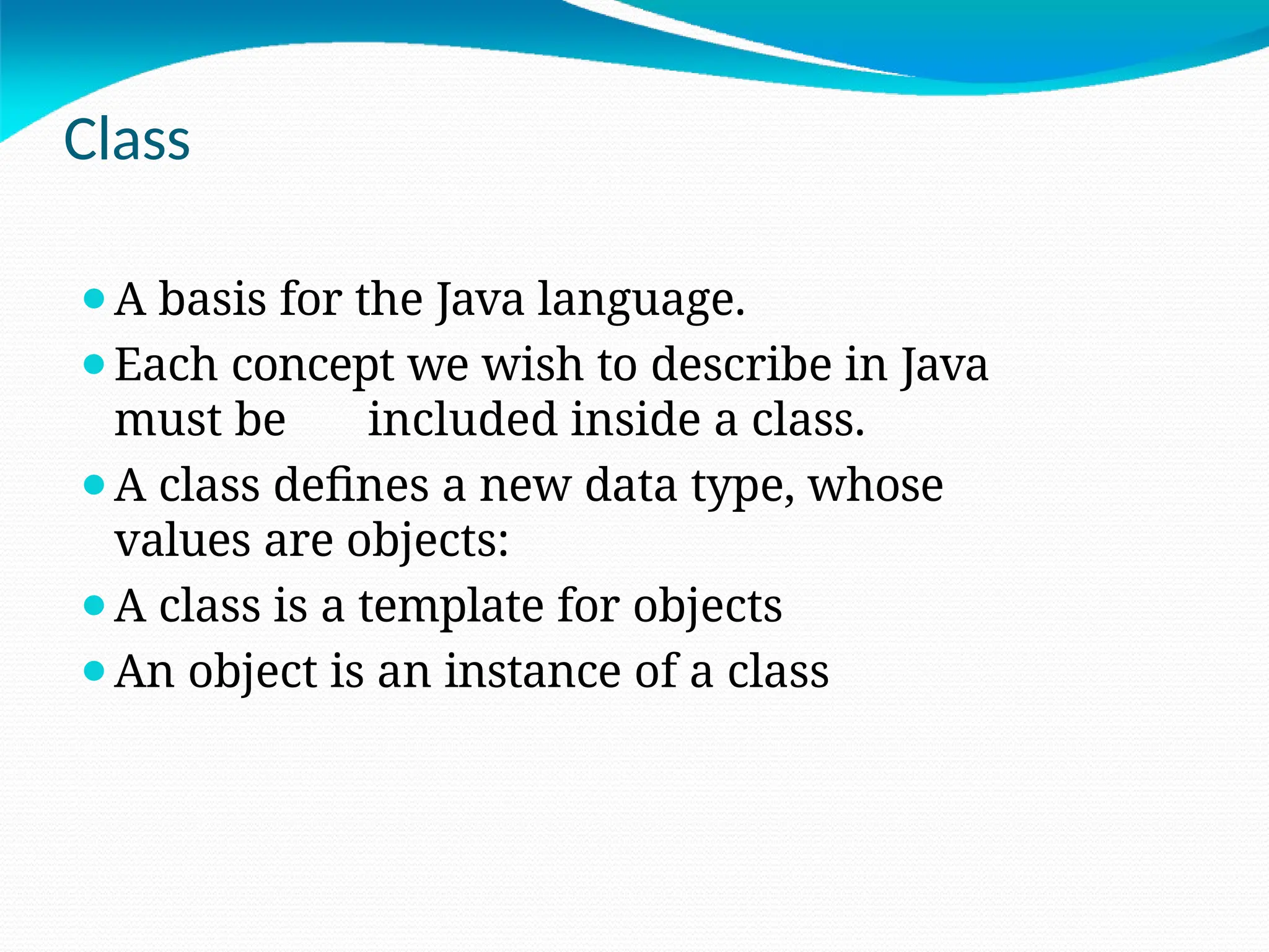 Class
⚫A basis for the Java language.
⚫Each concept we wish to describe in Java
must be included inside a class.
⚫A class defines a new data type, whose
values are objects:
⚫A class is a template for objects
⚫An object is an instance of a class
 