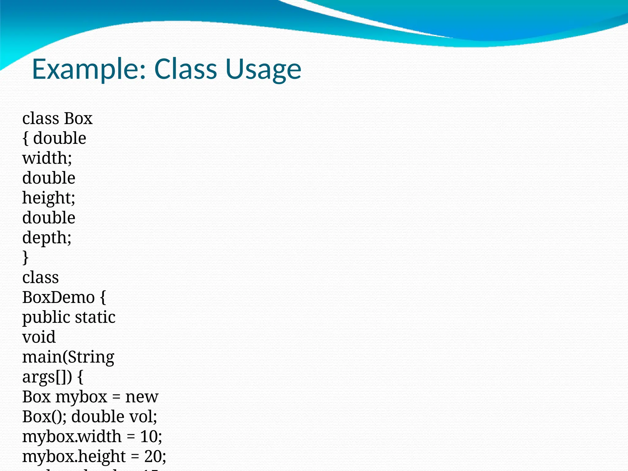 Example: Class Usage
class Box
{ double
width;
double
height;
double
depth;
}
class
BoxDemo {
public static
void
main(String
args[]) {
Box mybox = new
Box(); double vol;
mybox.width = 10;
mybox.height = 20;
 
