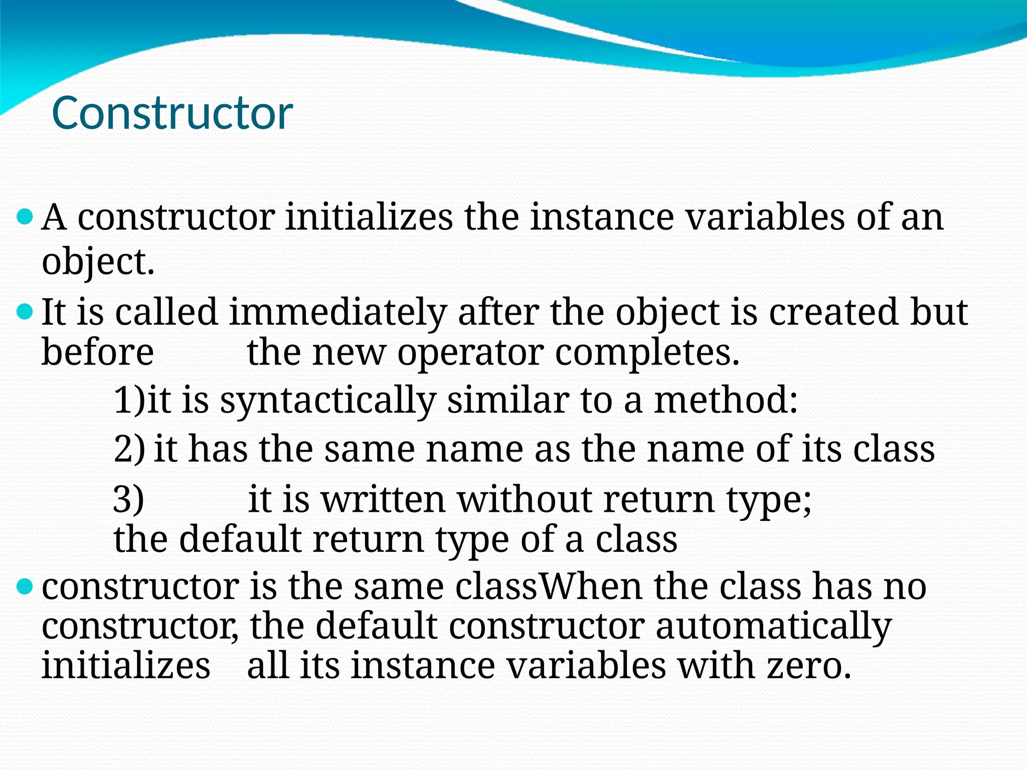 Constructor
⚫A constructor initializes the instance variables of an
object.
⚫It is called immediately after the object is created but
before the new operator completes.
1)it is syntactically similar to a method:
2) it has the same name as the name of its class
3) it is written without return type;
the default return type of a class
⚫constructor is the same classWhen the class has no
constructor, the default constructor automatically
initializes all its instance variables with zero.
 