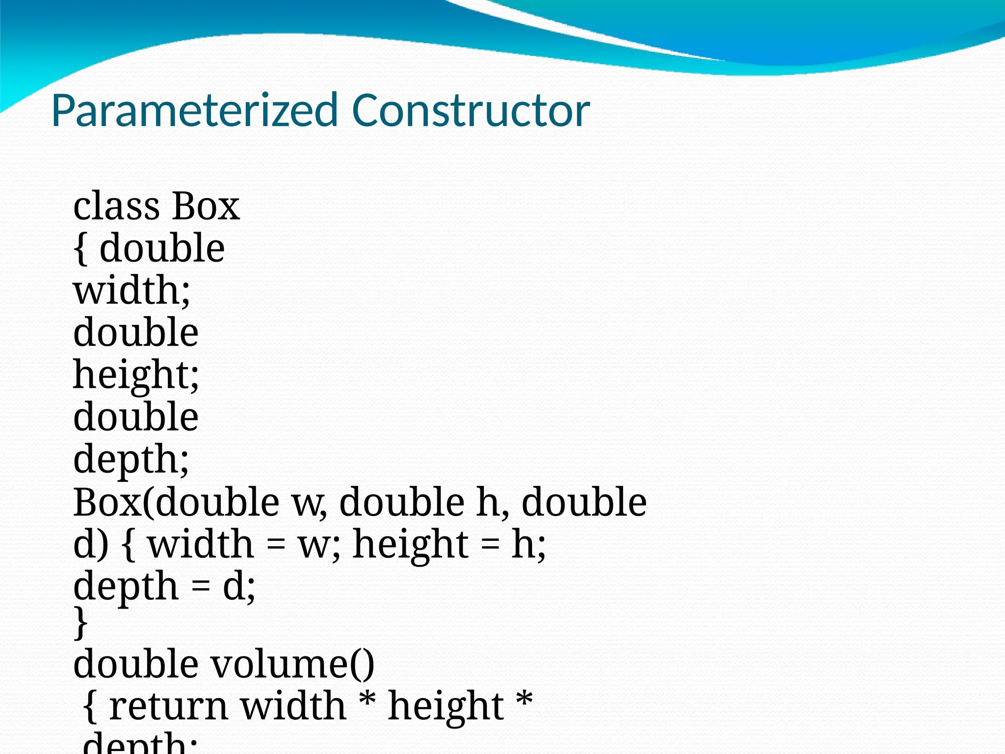 Parameterized Constructor
class Box
{ double
width;
double
height;
double
depth;
Box(double w, double h, double
d) { width = w; height = h;
depth = d;
}
double volume()
{ return width * height *
 