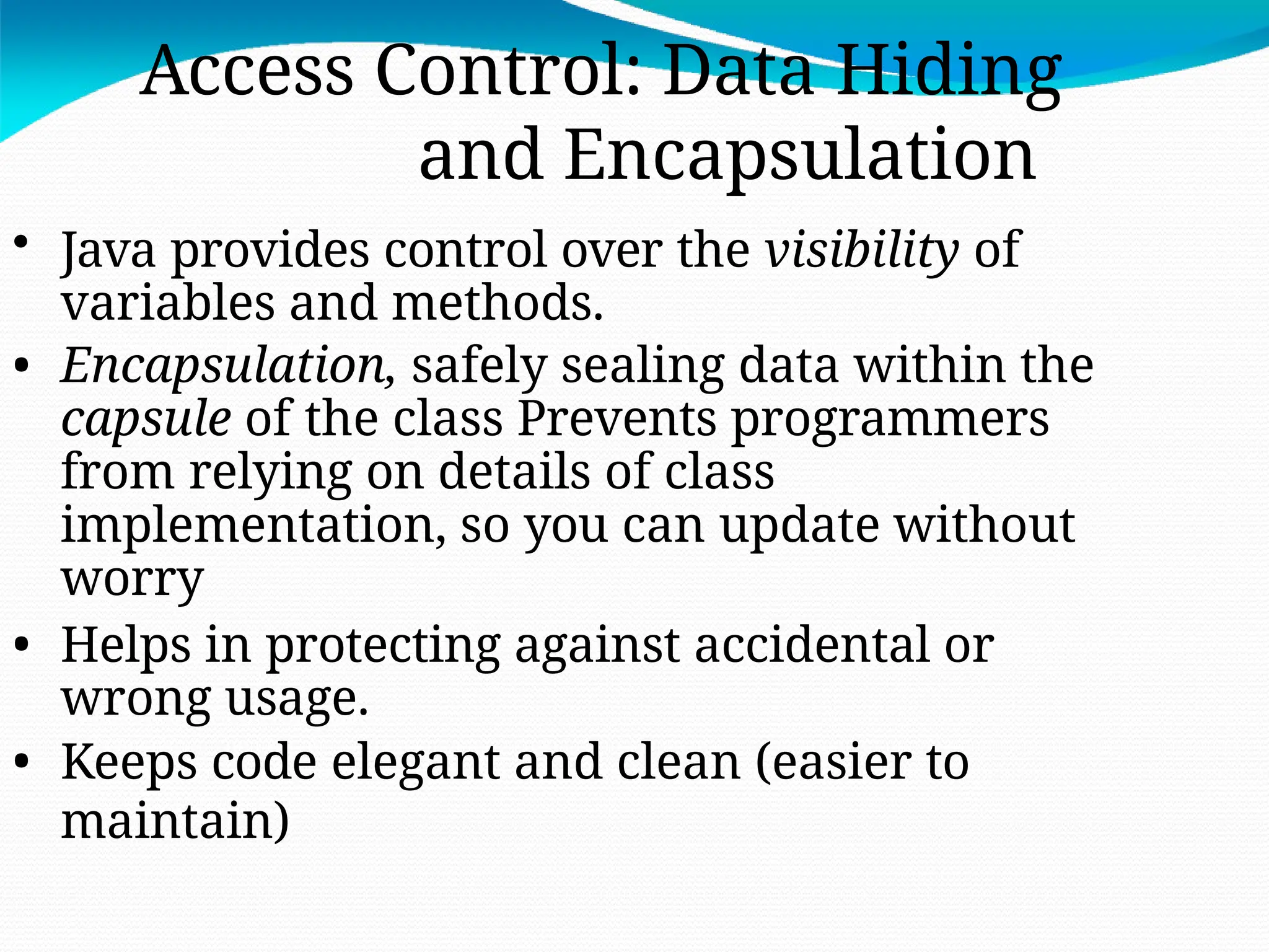 Access Control: Data Hiding
and Encapsulation
• Java provides control over the visibility of
variables and methods.
• Encapsulation, safely sealing data within the
capsule of the class Prevents programmers
from relying on details of class
implementation, so you can update without
worry
• Helps in protecting against accidental or
wrong usage.
• Keeps code elegant and clean (easier to
maintain)
 