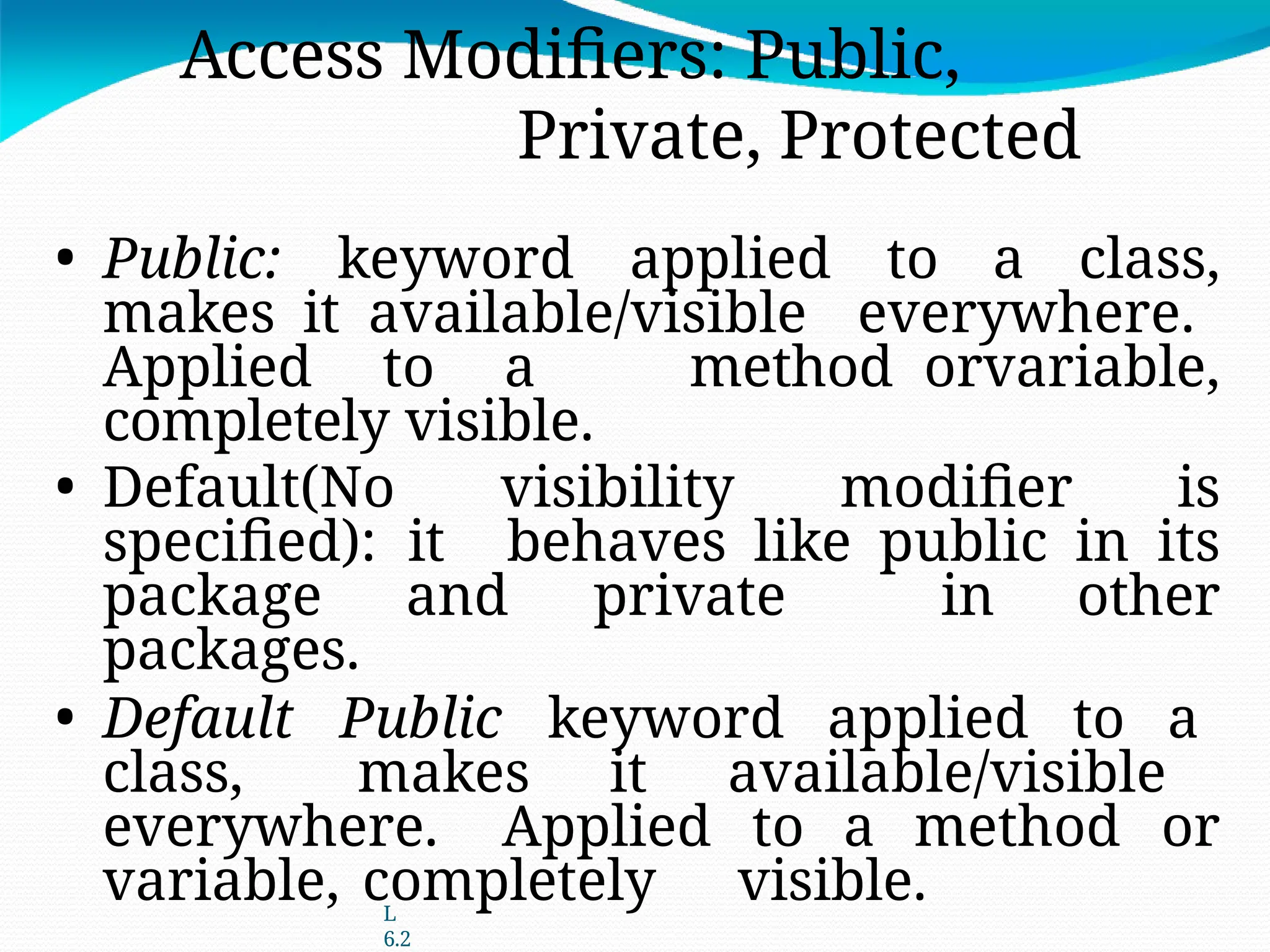 L
6.2
Access Modifiers: Public,
Private, Protected
• Public: keyword applied to a class,
makes it available/visible everywhere.
Applied to a method orvariable,
completely visible.
• Default(No visibility modifier is
specified): it behaves like public in its
package and private in other
packages.
• Default Public keyword applied to a
class, makes it available/visible
everywhere. Applied to a method or
variable, completely visible.
 