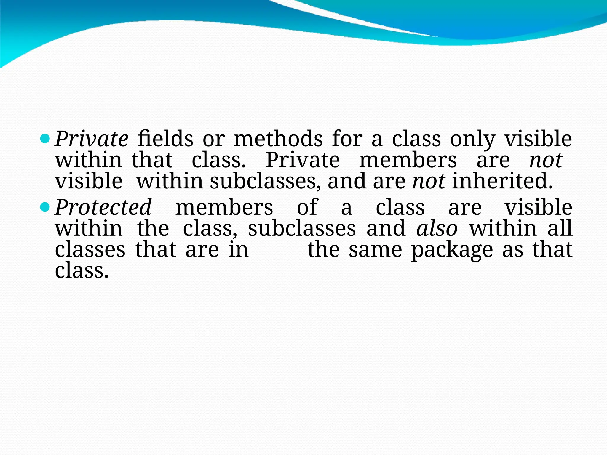 ⚫Private fields or methods for a class only visible
within that class. Private members are not
visible within subclasses, and are not inherited.
⚫Protected members of a class are visible
within the class, subclasses and also within all
classes that are in the same package as that
class.
 