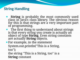 String Handling
⚫ String is probably the most commonly used
class in Java's class library. The obvious reason
for this is that strings are a very important part
of programming.
⚫ The first thing to understand about strings
is that every string you create is actually an
object of type String. Even string constants
are actually String objects.
⚫For example, in the statement
System.out.println("This is a String,
too");
the string "This is a String, too" is a
String constant
 