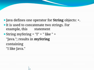 ⚫Java defines one operator for String objects: +.
⚫It is used to concatenate two strings. For
example, this statement
⚫String myString = "I" + " like " +
"Java."; results in myString
containing
"I like Java."
L
8.4
 