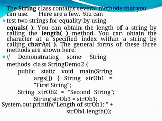 ⚫The String class contains several methods that you
can use. Here are a few. You can
⚫test two strings for equality by using
equals( ). You can obtain the length of a string by
calling the length( ) method. You can obtain the
character at a specified index within a string by
calling charAt( ). The general forms of these three
methods are shown here:
⚫// Demonstrating some String
methods. class StringDemo2 {
public static void main(String
args[]) { String strOb1 =
"First String";
String strOb2 = "Second String";
String strOb3 = strOb1;
System.out.println("Length of strOb1: " +
strOb1.length());
 