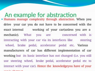 An example for abstraction
⚫ Humans manage complexity through abstraction. When you
drive your car you do not have to be concerned with the
exact internal working of your car(unless you are a
mechanic). What you are concerned with is
interacting with your car via its interfaces like steering
wheel, brake pedal, accelerator pedal etc. Various
manufacturers of car has different implementation of car
working but its basic interface has not changed (i.e. you still
use steering wheel, brake pedal, accelerator pedal etc to
interact with your car). Hence the knowledgeyou have of your
 