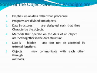Some of the Object-Oriented Paradigm are:
1. Emphasis is on data rather than procedure.
2. Programs are divided into objects.
3. Data Structures are designed such that they
Characterize the objects.
4 Methods that operate on the data of an object
are tied together in the data structure.
5 Data is hidden and can not be accessed by
external functions.
6 Objects may communicate with each other
through
methods.
 