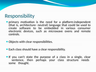 Responsibility
⚫primary motivation is the need for a platform-independent
(that is, architecture- neutral) language that could be used to
create software to be embedded in various consumer
electronic devices, such as microwave ovens and remote
controls.
⚫Objects with clear responsibilities.
⚫Each class should have a clear responsibility.
⚫If you can't state the purpose of a class in a single, clear
sentence, then perhaps your class structure needs
some thought.
 