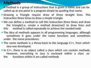 Methods
⚫A method is a group of instructions that is given a name and can be
called up at any point in a program simply by quoting that name.
⚫Drawing a Triangle require draw of three straight lines. This
instruction three times to draw a simple triangle.
⚫We can define a method to call this instruction three times and draw
the triangle(i.e. create a method drawLine() to draw lines and
this method is called repeatedly to achieve the needed task)
⚫The idea of methods appears in all programming languages, although
sometimes it goes under the name functions and sometimes
under the name procedures.
⚫The name methods is a throw-back to the language C++, from which
Java was developed.
⚫In C++, there is an object called a class which can contain methods.
However, everything in Java is enclosed within a class .so
the functions within it are called methods
 