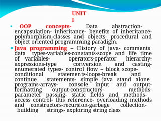UNIT
I
⚫ OOP concepts- Data abstraction-
encapsulation- inheritance- benefits of inheritance-
polymorphism-classes and objects- procedural and
object oriented programming paradigm.
⚫Java programming – History of java- comments
data types-variables-constants-scope and life time
of variables- operators-operator hierarchy-
expressions-type conversion and casting-
enumerated types- control flow – block scope-
conditional statements-loops-break and
continue statements- simple java stand alone
programs-arrays- console input and output-
formatting output-constructors- methods-
parameter passing- static fields and methods-
access control- this reference- overloading methods
and constructors-recursion-garbage collection-
building strings- exploring string class
 