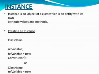 INSTANCE
• Instance is an Object of a class which is an entity with its
own
attribute values and methods.
• Creating an Instance
ClassName
refVariable;
refVariable = new
Constructor();
or
ClassName
refVariable = new
 