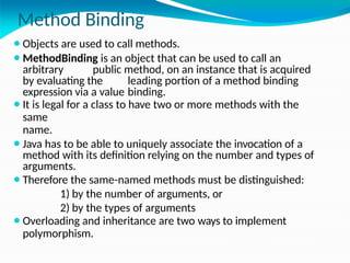 Method Binding
⚫Objects are used to call methods.
⚫MethodBinding is an object that can be used to call an
arbitrary public method, on an instance that is acquired
by evaluating the leading portion of a method binding
expression via a value binding.
⚫It is legal for a class to have two or more methods with the
same
name.
⚫Java has to be able to uniquely associate the invocation of a
method with its definition relying on the number and types of
arguments.
⚫Therefore the same-named methods must be distinguished:
1) by the number of arguments, or
2) by the types of arguments
⚫Overloading and inheritance are two ways to implement
polymorphism.
 