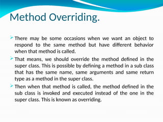 Method Overriding.
 There may be some occasions when we want an object to
respond to the same method but have different behavior
when that method is called.
 That means, we should override the method defined in the
super class. This is possible by defining a method in a sub class
that has the same name, same arguments and same return
type as a method in the super class.
 Then when that method is called, the method defined in the
sub class is invoked and executed instead of the one in the
super class. This is known as overriding.
 