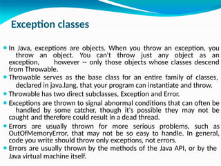 Exception classes
⚫In Java, exceptions are objects. When you throw an exception, you
throw an object. You can't throw just any object as an
exception, however -- only those objects whose classes descend
from Throwable.
⚫Throwable serves as the base class for an entire family of classes,
declared in java.lang, that your program can instantiate and throw.
⚫Throwable has two direct subclasses, Exception and Error.
⚫Exceptions are thrown to signal abnormal conditions that can often be
handled by some catcher, though it's possible they may not be
caught and therefore could result in a dead thread.
⚫Errors are usually thrown for more serious problems, such as
OutOfMemoryError, that may not be so easy to handle. In general,
code you write should throw only exceptions, not errors.
⚫Errors are usually thrown by the methods of the Java API, or by the
Java virtual machine itself.
 
