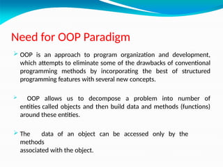 Need for OOP Paradigm
 OOP is an approach to program organization and development,
which attempts to eliminate some of the drawbacks of conventional
programming methods by incorporating the best of structured
programming features with several new concepts.
 OOP allows us to decompose a problem into number of
entities called objects and then build data and methods (functions)
around these entities.
 The data of an object can be accessed only by the
methods
associated with the object.
 