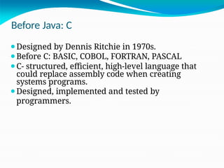 Before Java: C
⚫Designed by Dennis Ritchie in 1970s.
⚫Before C: BASIC, COBOL, FORTRAN, PASCAL
⚫C- structured, efficient, high-level language that
could replace assembly code when creating
systems programs.
⚫Designed, implemented and tested by
programmers.
 