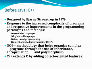 Before Java: C++
⚫Designed by Bjarne Stroustrup in 1979.
⚫Response to the increased complexity of programs
and respective improvements in the programming
paradigms and methods:
1)assembler languages
2)high-level languages
3)structured programming
4) object-oriented programming (OOP)
⚫OOP – methodology that helps organize complex
programs through the use of inheritance,
encapsulation and polymorphism.
⚫C++ extends C by adding object-oriented features.
 