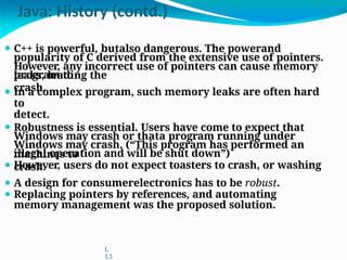 Java: History (contd.)
program to
crash.
machines to
crash.
⚫ C++ is powerful, butalso dangerous. The powerand
popularity of C derived from the extensive use of pointers.
However, any incorrect use of pointers can cause memory
leaks, leading the
⚫ In a complex program, such memory leaks are often hard
to
detect.
⚫ Robustness is essential. Users have come to expect that
Windows may crash or thata program running under
Windows may crash. (“This program has performed an
illegal operation and will be shut down”)
⚫ However, users do not expect toasters to crash, or washing
⚫ A design for consumerelectronics has to be robust.
⚫ Replacing pointers by references, and automating
memory management was the proposed solution.
L
1.5
 