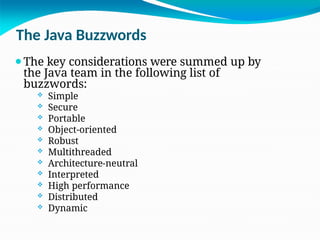 The Java Buzzwords
⚫The key considerations were summed up by
the Java team in the following list of
buzzwords:
 Simple
 Secure
 Portable
 Object-oriented
 Robust
 Multithreaded
 Architecture-neutral
 Interpreted
 High performance
 Distributed
 Dynamic
 
