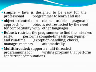 ⚫simple – Java is designed to be easy for the
professional programmer to learn and use.
⚫object-oriented: a clean, usable, pragmatic
approach to objects, not restricted by the need
for compatibility with other languages.
⚫Robust: restricts the programmer to find the mistakes
early, performs compile-time (strong typing)
and run-time (exception-handling) checks,
manages memory automatically.
⚫Multithreaded: supports multi-threaded
programming for writing program that perform
concurrent computations
 
